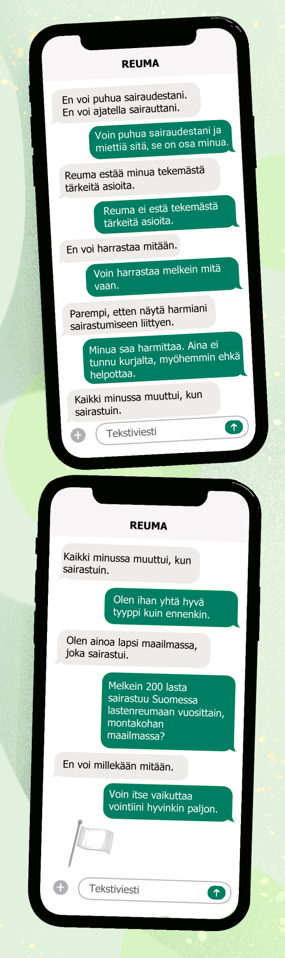 Puhelimen ruutu, jossa näkyy viestiketju, vuoroin harmaalla, vuoroin vihreällä puhekuplalla.
Harmaalla pohjalla: En voi puhua sairaudestani. En voi ajatella sairauttani.
Vihreällä pohjalla: Voin puhua sairaudestani ja miettiä sitä, se on osa minua.
Harmaalla pohjalla: Reuma estää minua tekemästä tärkeitä asioita.
Vihreällä pohjalla: Reuma ei estä tekemästä tärkeitä asioita.
Harmaalla pohjalla: En voi harrastaa mitään.
Vihreällä pohjalla: Voin harrastaa melkein mitä vaan.
Harmaalla pohjalla: Parempi, etten näytä harmiani sairastumiseen liittyen.
Vihreällä pohjalla: Minua saa harmittaa. AIna ei tunnu kurjalta, myöhemmin ehkä helpottaa.
Harmaalla pohjalla: Kaikki minussa muuttui, kun sairastuin.
Vihreällä pohjalla: Olen ihan yhtä hyvä tyyppi kuin ennenkin.
Harmaalla pohjalla. Olen ainoa lapsi maailmassa, joka sairastui.
Vihreällä pohjalla: Melkein 200 lasta sairastuu Suomessa lastenreumaan vuosittain.
Harmaalla pohjalla: En voi millekään mitään.
Vihreällä pohjalla: Voin itse vaikuttaa vointiini hyvinkin paljon.